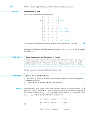 284 CHAP. 7 Linear Algebra: Matrices, Vectors, Determinants. Linear Systems
E X A M P L E 3 Determination of Rank
For the matrix in Example 2 we obtain successively
(given)
.
The last matrix is in row-echelon form and has two nonzero rows. Hence rank as before.
Examples 1–3 illustrate the following useful theorem (with and the rank of
).
T H E O R E M 2 Linear Independence and Dependence of Vectors
Consider p vectors that each have n components. Then these vectors are linearly
independent if the matrix formed, with these vectors as row vectors, has rank p.
H owever, these vectors are linearly dependent if that matrix has rank less than p.
Further important properties will result from the basic
T H E O R E M 3 Rank in Terms of Column Vectors
The rank r of a matrix A equals the maximum number of linearly independent
column vectors of A.
H ence A and its transpose have the same rank.
P R O O F In this proof we write simply “rows” and “columns” for row and column vectors. Let A
be an matrix of rank Then by definition of rank, A has r linearly independent
rows which we denote by (regardless of their position in A), and all the rows
of A are linear combinations of those, say,
(3)
a(1)  c11v(1)  c12v(2)  Á  c1rv(r)
a(2)  c21v(1)  c22v(2)  Á  c2rv(r)
.
.
.
.
.
.
.
.
.
.
.
.
a(m)  cm1v(1)  cm2v(2)  Á  cmrv(r).
a(1), Á , a(m)
v(1), Á , v(r)
A  r.
m  n
AT
the matrix  2
n  3,
p  3,
䊏
A  2,
Row 3  1
2 Row 2
D
3 0 2 2
0 42 28 58
0 0 0 0
T
Row 2  2 Row 1
Row 3  7 Row 1
D
3 0 2 2
0 42 28 58
0 21 14 29
T
A  D
3 0 2 2
6 42 24 54
21 21 0 15
T
c 07.qxd 10/28/10 7:30 PM Page 284
 