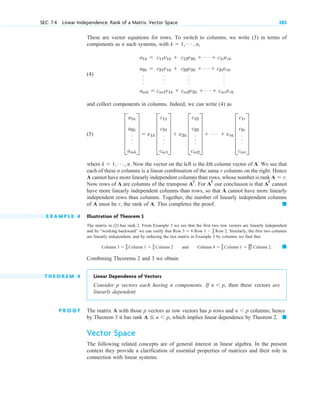 These are vector equations for rows. To switch to columns, we write (3) in terms of
components as n such systems, with
(4)
and collect components in columns. Indeed, we can write (4) as
(5)
where Now the vector on the left is the kth column vector of A. We see that
each of these n columns is a linear combination of the same r columns on the right. Hence
A cannot have more linearly independent columns than rows, whose number is rank
Now rows of A are columns of the transpose . For our conclusion is that cannot
have more linearly independent columns than rows, so that A cannot have more linearly
independent rows than columns. Together, the number of linearly independent columns
of A must be r, the rank of A. This completes the proof.
E X A M P L E 4 Illustration of Theorem 3
The matrix in (2) has rank 2. From Example 3 we see that the first two row vectors are linearly independent
and by “working backward” we can verify that Similarly, the first two columns
are linearly independent, and by reducing the last matrix in Example 3 by columns we find that
and
Combining Theorems 2 and 3 we obtain
T H E O R E M 4 Linear Dependence of Vectors
Consider p vectors each having n components. If then these vectors are
linearly dependent.
P R O O F The matrix A with those p vectors as row vectors has p rows and columns; hence
by Theorem 3 it has rank which implies linear dependence by Theorem 2.
Vector Space
The following related concepts are of general interest in linear algebra. In the present
context they provide a clarification of essential properties of matrices and their role in
connection with linear systems.
䊏
A  n 	 p,
n 	 p
n 	 p,
䊏
Column 4  2
3 Column 1  29
21 Column 2.
Column 3  2
3 Column 1  2
3 Column 2
Row 3  6 Row 1  1
2 Row 2.
䊏
AT
AT
AT
A  r.
k  1, Á , n.
E
a1k
a2k
.
.
.
amk
U  v1k E
c11
c21
.
.
.
cm1
U  v2k E
c12
c22
.
.
.
cm2
U  Á  vrk E
c1r
c2r
.
.
.
cmr
U
a1k 
a2k 
.
.
.
amk 
c11v1k 
c21v1k 
.
.
.
cm1v1k 
c12v2k 
c22v2k 
.
.
.
cm2v2k 
Á  c1rvrk
Á  c2rvrk
.
.
.
Á  cmrvrk
k  1, Á , n,
SEC. 7.4 Linear Independence. Rank of a Matrix. Vector Space 285
c 07.qxd 10/28/10 7:30 PM Page 285
 
