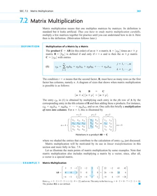 where we shaded the entries that contribute to the calculation of entry just discussed.
Matrix multiplication will be motivated by its use in linear transformations in this
section and more fully in Sec. 7.9.
Let us illustrate the main points of matrix multiplication by some examples. Note that
matrix multiplication also includes multiplying a matrix by a vector, since, after all,
a vector is a special matrix.
E X A M P L E 1 Matrix Multiplication
Here and so on. The entry in the box is
The product BA is not defined. 䊏
c23  4 # 3  0 # 7  2 # 1  14.
c11  3 # 2  5 # 5  (1) # 9  22,
AB  D
3
4
6
5
0
3
1
2
2
T D
2
5
9
2
0
4
3
7
1
1
8
1
T  D
22
26
9
2
16
4
43
14
37
42
6
28
T
c21
SEC. 7.2 Matrix Multiplication 263
7.2 Matrix Multiplication
Matrix multiplication means that one multiplies matrices by matrices. Its definition is
standard but it looks artificial. Thus you have to study matrix multiplication carefully,
multiply a few matrices together for practice until you can understand how to do it. Here
then is the definition. (Motivation follows later.)
D E F I N I T I O N Multiplication of a Matrix by a Matrix
The product (in this order) of an matrix times an
matrix is defined if and only if and is then the matrix
with entries
(1)
The condition means that the second factor, B, must have as many rows as the first
factor has columns, namely n. A diagram of sizes that shows when matrix multiplication
is possible is as follows:
The entry in (1) is obtained by multiplying each entry in the jth row of A by the
corresponding entry in the kth column of B and then adding these n products. For instance,
and so on. One calls this briefly a multiplication
of rows into columns. For , this is illustrated by
n  3
c21  a21b11  a22b21  Á  a2nbn1,
cjk
A B  C
3m  n4 3n  p4  3m  p4.
r  n
cjk  a
n
l1
ajlblk  aj1b1k  aj2b2k  Á  ajnbnk
j  1, Á , m
k  1, Á , p.
C  3cjk4
m  p
r  n
B  3bjk4
r  p
A  3ajk4
m  n
C  AB
a11
a12
a13
a21
a22
a23
a31
a32
a33
a41
a42
a43
m = 4
m = 4
n = 3
=
c11
c12
c21
c22
c31
c32
c41
c42
b11
b12
b21
b22
b31
b32
p = 2 p = 2
Notations in a product AB  C
c 07.qxd 10/28/10 7:30 PM Page 263
 
