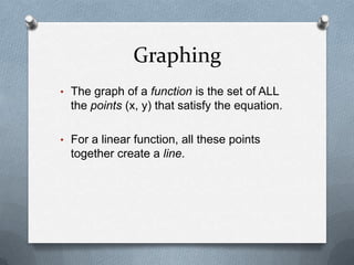 GraphingOne way to graph a linear function is to create a table of values.Solve the equation for y.Choose a few x-values to plug in and find the corresponding y-values.Plot these points.Connect with a straight line.