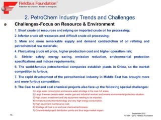 2. PetroChem Industry Trends and Challenges
     Challenges-Focus on Resource & Environment
     1. Short crude oil resources and relying on imported crude oil for processing;
     2. Inferior crude oil resources and difficult crude oil processing;
     3. More and more remarkable supply and demand contradiction of oil refining and
     petrochemical raw materials;
     4. Fluctuating crude oil price, higher production cost and higher operation risk;
     5. Stricter safety, energy saving, emission reduction, environmental protection
     specifications and indices requirements;
     6. The world-famous petrochemical companies establish plants in China, so the market
     competition is furious;
     7. The rapid development of the petrochemical industry in Middle East has brought more
     and more furious competition;
     8. The Coal to oil and coal chemical projects also face up the following special challenges:
                 1) Large water consumption and severe water shortage in the coal rich areas;
                 2) Large 3-wastes (waste water, waster gas and industrial residue) and severe environmental protection situation;
                 3) High project investment and key equipment needing to be imported;
                 4) Immature production technology and very high energy consumption;
                 5) High equipment maintenance cost;
                 6) Shortage of Coal to oil and coal chemical technicians;
                 7) Concentrated project distribution points and thus large market impact.
                                                                                                                      September 2012
15                                                                                                           © 1994 – 2012 Fieldbus Foundation
 