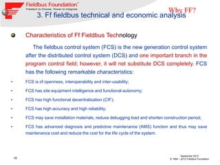Why FF?
               3. Ff fieldbus technical and economic analysis

         Characteristics of Ff Fieldbus Technology
            The fieldbus control system (FCS) is the new generation control system
         after the distributed control system (DCS) and one important branch in the
         program control field; however, it will not substitute DCS completely. FCS
         has the following remarkable characteristics:
•        FCS is of openness, interoperability and inter-usability;

•        FCS has site equipment intelligence and functional autonomy;

•        FCS has high functional decentralization (CIF);

•        FCS has high accuracy and high reliability;

•        FCS may save installation materials, reduce debugging load and shorten construction period;

•        FCS has advanced diagnosis and predictive maintenance (AMS) function and thus may save
         maintenance cost and reduce the cost for the life cycle of the system.




                                                                                            September 2012
    16                                                                             © 1994 – 2012 Fieldbus Foundation
 