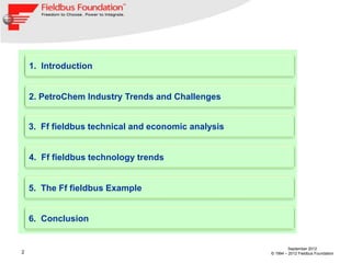 1. Introduction


    2. PetroChem Industry Trends and Challenges


    3. Ff fieldbus technical and economic analysis


    4. Ff fieldbus technology trends


    5. The Ff fieldbus Example


    6. Conclusion


                                                              September 2012
2                                                    © 1994 – 2012 Fieldbus Foundation
 