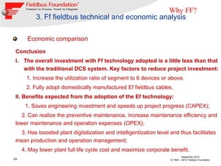 Why FF?
           3. Ff fieldbus technical and economic analysis

       Economic comparison

 Conclusion
 I. The overall investment with Ff technology adopted is a little less than that
    with the traditional DCS system. Key factors to reduce project investment:
       1. Increase the utilization ratio of segment to 6 devices or above.
       2. Fully adopt domestically manufactured Ef fieldbus cables.
 II. Benefits expected from the adoption of the Ef technology:
      1. Saves engineering investment and speeds up project progress (CAPEX);
   2. Can realize the preventive maintenance, increase maintenance efficiency and
 lower maintenance and operation expenses (OPEX);
   3. Has boosted plant digitalization and intelligentization level and thus facilitates
 mean production and operation management;
     4. May lower plant full life cycle cost and maximize corporate benefit.
                                                                             September 2012
24                                                                  © 1994 – 2012 Fieldbus Foundation
 