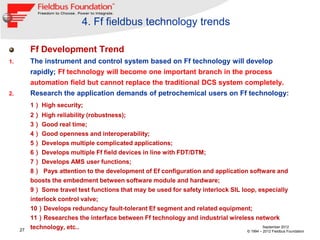 4. Ff fieldbus technology trends

          Ff Development Trend
1.        The instrument and control system based on Ff technology will develop
          rapidly; Ff technology will become one important branch in the process
          automation field but cannot replace the traditional DCS system completely.
2.        Research the application demands of petrochemical users on Ff technology:
          1） High security;
          2） High reliability (robustness);
          3） Good real time;
          4） Good openness and interoperability;
          5） Develops multiple complicated applications;
          6） Develops multiple Ff field devices in line with FDT/DTM;
          7） Develops AMS user functions;
          8） Pays attention to the development of Ef configuration and application software and
          boosts the embedment between software module and hardware;
          9） Some travel test functions that may be used for safety interlock SIL loop, especially
          interlock control valve;
          10）Develops redundancy fault-tolerant Ef segment and related equipment;
          11）Researches the interface between Ff technology and industrial wireless network
     27
          technology, etc..                                                              September 2012
                                                                                        © 1994 – 2012 Fieldbus Foundation
 