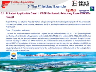 5. The Ff fieldbus Example

5.1 Ff Latest Application Case 1: FREP Bottleneck Removing Reconstruction
    Project
    Fujian Refining and Ethylene Project (FREP) is a large refining and chemical integrated project with the joint capitals
   (25% each) of Sinopec, Fujian Province, ExxonMobil and AOC and fully completed and put into operation at the end of
   August 2009.

   Phase I Ef technology application:

         By now, this project has been in operation for 3.5 years with the control systems (DCS, ITCC, PLC) operating stably
   and flexibly, safe and reliably safety protection systems (SIS, FGS, MMS), other systems (OTS, RTDB, MES, ERP, etc.)
   operating online and the automation system and information management system highly integrated. According to user
   statistics, including Ef fieldbus and HART instrument, the perfectness ratio and utilization ratio of instruments both have
   reached 99.8% (the regulations of Sinopec on equipment management: perfectness ratio and utilization ratio≥95%). As
   the project has completely adopted intelligent instrument technology, the maintenance load on instruments has been
   reduced greatly and all the maintenance personnel for the control systems and field instruments of the whole plant are
   only 30% of those in normal case.


                                  World-class large refining and chemical integrated project




                                                                                                               September 2012
    28                                                                                                © 1994 – 2012 Fieldbus Foundation
 