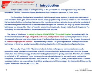 1. Introduction
        In the beautiful season of Spring returning to the good earth and all things recovering, the world-
remarkable Fieldbus Foundation Global Member and User Conference has come to China again.


        The foundation fieldbus is recognized quickly in the world every year and its application has covered
such industries as oil, gas, petrochemical, electric power, paper making, pharmacy and so on. The installation of
the foundation fieldbus technology has reached the record-making level; globally, there are totally hundreds of
thousands of systems and millions of devices in service at present. Therefore, we may say that the foundation
technology has changed the future of industry automation, including the design mode of control systems. The
sufficiently rich information makes preventive maintenance possible.


   The theme of this forum “In a World of Choices, FOUNDATION™ Brings it all Together” is consistent with the
development direction of “large, integrated, park-based, intelligent and clean” currently implemented by our
Chinese petrochemical enterprises. In particular, it’s of significantly practical value in the strategic deployment
of “establishing digitalized factories” implemented by Sinopec. The gradual promotion and application of Ff
technology in China has greatly improved the intelligentization level of the production of petrochemical.


        We hope, by virtue of this “Conference”, the technical exchange and communication among the
production users, engineering companies, scientific research institutes and manufacturers from the process
automation field in Ff technology development and application can be greatly promoted. Therefore, I would like
to, on behalf of SEI Instrument Team, show our sincere acknowledgement to such end users, engineering
companies, scientific research institutes, manufactures as CSPC, SECCO, FREP, Yantai Wanhua and so on that
we cooperated and are cooperating with and that greatly promote Ff technology’s development in China, and the
experts and friends from FFCMC, CFFC, etc.!


                                                                                                       September 2012
 3                                                                                            © 1994 – 2012 Fieldbus Foundation
 