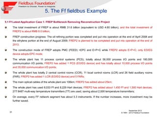 5. The Ff fieldbus Example
5.1 Ff Latest Application Case 1: FREP Bottleneck Removing Reconstruction Project

        The total investment of FREP is about RMB 31.6 billion (equivalent to USD 4.60 billion); and the total investment of
        FREP2 is about RMB 6.0 billion;

        FREP construction progress: The oil refining portion was completed and put into operation at the end of April 2008 and
        the ethylene portion at the end of August 2009; FREP2 is planned to be completed and put into operation at the end of
        2013;

        The construction mode of FREP adopts PMC (FEED) +EPC and E+P+C while FREP2 adopts E+P+C; only EO/EG
        device adopts EPC mode;

        The whole plant has 11 process control systems (PCS), totally about 56,000 process I/O points and 180,000
        communication I/O points; FREP2 has added 1 PCS (EO/EG device) and has totally about 10,000 process I/O points
        and 35,000 communication I/O points;

        The whole plant has totally 2 central control rooms (CCR), 11 local control rooms (LCR) and 26 field auxiliary rooms
        (FAR); FREP2 has added 1 LCR (EO/EG device) and 5 FARs;

        The main optical cables of the whole plant are 106km; FREP2 has added about 25km;

        The whole plant has used 8,033 Ff and 8,229 Hart devices; FREP2 has added about 1,450 Ff and 1,500 Hart devices;
        277 848T multi-way temperature transmitters (TT) are used, saving about 2,000 temperature transmitters;

        On average, every FF network segment has about 5.3 instruments. If the number increases, more investment may be
        further saved.


                                                                                                            September 2012
   31                                                                                              © 1994 – 2012 Fieldbus Foundation
 