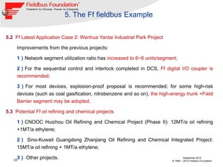 5. The Ff fieldbus Example

5.2 Ff Latest Application Case 2: Wanhua Yantai Industrial Park Project

     Improvements from the previous projects:

     1）Network segment utilization ratio has increased to 6~8 units/segment;

     2）For the sequential control and interlock completed in DCS, Ff digital I/O coupler is
     recommended;

     3）For most devices, explosion-proof proposal is recommended; for some high-risk
     devices (such as coal gasification, nitrobenzene and so on), the high-energy trunk +Field
     Barrier segment may be adopted.

5.3 Potential Ff oil refining and chemical projects

     1）CNOOC Huizhou Oil Refining and Chemical Project (Phase II): 12MT/a oil refining
     +1MT/a ethylene;

     2） Sino-Kuwait Guangdong Zhanjiang Oil Refining and Chemical Integrated Project:
     15MT/a oil refining + 1MT/a ethylene;

   33
     3） Other projects.                                                             September 2012
                                                                           © 1994 – 2012 Fieldbus Foundation
 