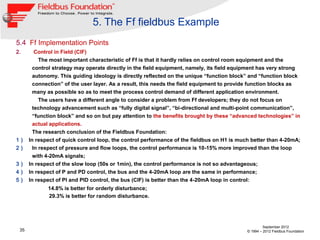 5. The Ff fieldbus Example
5.4 Ff Implementation Points
2.     Control in Field (CIF)
         The most important characteristic of Ff is that it hardly relies on control room equipment and the
       control strategy may operate directly in the field equipment, namely, its field equipment has very strong
       autonomy. This guiding ideology is directly reflected on the unique “function block” and “function block
       connection” of the user layer. As a result, this needs the field equipment to provide function blocks as
       many as possible so as to meet the process control demand of different application environment.
           The users have a different angle to consider a problem from Ff developers; they do not focus on
        technology advancement such as “fully digital signal”, “bi-directional and multi-point communication”,
        “function block” and so on but pay attention to the benefits brought by these “advanced technologies” in
        actual applications.
        The research conclusion of the Fieldbus Foundation:
1）    In respect of quick control loop, the control performance of the fieldbus on H1 is much better than 4-20mA;
2）      In respect of pressure and flow loops, the control performance is 10-15% more improved than the loop
        with 4-20mA signals;
3）    In respect of the slow loop (50s or 1min), the control performance is not so advantageous;
4）    In respect of P and PD control, the bus and the 4-20mA loop are the same in performance;
5）    In respect of PI and PID control, the bus (CIF) is better than the 4-20mA loop in control:
             14.8% is better for orderly disturbance;
             29.3% is better for random disturbance.




                                                                                                     September 2012
 35                                                                                         © 1994 – 2012 Fieldbus Foundation
 