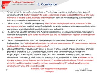 6. Conclusion

1.     To sum up, via the comprehensive analysis of Ff technology engineering application status quo and
       development trend, it is fully necessary for large petrochemical projects to adopt Ff technology and such
       technology is reliable, stable, advanced and workable and can save much debugging, startup time and
       labor and increase instrument operation rate.
2.     The application of Ff technology may greatly promote plant‟s intelligent production, maintenance and
       management level and establish a good foundation for the whole-plant automation system and information
       management system to realize integrated management and control.
3.     The combined use of Ff technology and AMS may realize remote predictive maintenance, realize plant‟s
       intelligent management, lower plant‟s maintenance cost and life cycle cost and heighten economic benefit
       and social benefit.
4.     The successful performance of Ff technology in large petrochemical projects must achieve 5-
       implementation, i.e. “technology implementation, investment implementation, HR implementation, progress
       implementation and management implementation”.
5.     Although Ff technology develops very slowly at present in China, as such large oil refining and chemical
       projects as Shanghai SECCO Ethylene Project, Nanhai Shell Ethylene Project, Caojing Bayer
       Project, Fujian Oil Refining and Ethylene Project and so on have been smoothly put into operation, it
       indicates that Ff technology has come to the new stage of large application in China. We believe, as the
       Chinese economy further develops and the demand of petrochemical enterprises in China for advanced
       production and technological innovation becomes increasingly higher, Ff technology will have great
       development in China and even in the world.
                                      In the end, wish this conference successful!                  September 2012
     37                                                                                    © 1994 – 2012 Fieldbus Foundation
                                                       Thank you!
 