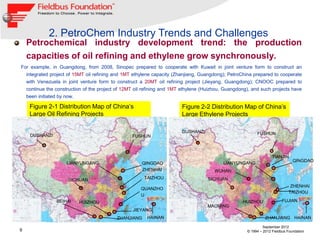 2. PetroChem Industry Trends and Challenges
    Petrochemical industry development trend: the production
    capacities of oil refining and ethylene grow synchronously.
For example, in Guangdong, from 2008, Sinopec prepared to cooperate with Kuwait in joint venture form to construct an
  integrated project of 15MT oil refining and 1MT ethylene capacity (Zhanjiang, Guangdong); PetroChina prepared to cooperate
  with Venezuela in joint venture form to construct a 20MT oil refining project (Jieyang, Guangdong); CNOOC prepared to
  continue the construction of the project of 12MT oil refining and 1MT ethylene (Huizhou, Guangdong), and such projects have
  been initiated by now.

        图1-1 中国大型炼油项目分布图
    Figure 2-1 Distribution Map of China‟s                                      Figure 2-2 Distribution Map of China‟s
    Large Oil Refining Projects                                                 Large Ethylene Projects
                                                     Fushun
                                                     Fushun
                                                       Fushun
                                                        Fushun                                                               Fushun

   Dushanzi
    Dushanzi
      Dushanzi
      Dushanzi
Dushanzi                                                                          DUSHANZI
                                                                             Dushanzi                                  FUSHUN
    DUSHANZI                          Tianjin
                                      Tianjin             FUSHUN                                        Tianjin
                                         Tianjin
                                         Tianjin
                                        Tianjin



                                                                                                                                TIANJIN
                                                                                                                                               QINGDAO
                        LIANYUNGANG                            QINGDAO                              LIANYUNGANG
                                                         Qingdao
                                                         Qingdao
                                                            Qingdao
                                                           Qingdao
                                                               ZHENHAI                         WUHAN
                                                                                                   Wuhan
                                                                                                                                      BYC

                                                                 TAIZHOU                                                              Secco
                        SICHUAN                              Fujian
                                                             Fujian
                                                               Fujian
                                                                Fujian                       SICHUAN
       Qinzhou
        Qinzhou
          Qinzhou
          Qinzhou           Huizhou
                            Huizhou                              Fujian                       Huizhou                                 Zhenhai
                                                                                                                                          ZHENHAI
    Qinzhou             Huizhou                                  QUANZHO
                                                                                                                                          TAIZHOU
                                                                 U                                                                    Fujian
                    BEIHAI    HUIZHOU                                                   Maoming             HUIZHOU                   FUJIAN
                                                        Hainan
                                                        Hainan
                                                          Hainan
                                                           Hainan                            MAOMING
                                                          JIEYANG
                                                           Hainan
                                                   ZHANJIANG        HAINAN                                                  ZHANJIANG HAINAN

                                                                                                                           September 2012
9                                                                                                                 © 1994 – 2012 Fieldbus Foundation
 