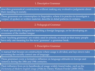 1. Descriptive Grammar

describes grammatical constructions without making any evaluative judgments about
their standing in society.
These grammars are commonplace in linguistics, where it is practice to investigate a
'corpus' of spoken or written material, describe in detail patterns it contains.
2. Pedagogical Grammar
A book specifically designed for teaching a foreign language, or for developing an
awareness of the mother tongue

Such 'teaching grammars' are widely used in schools, so much so that many people
have only one meaning for the term 'grammar': a grammar book.
3. Prescriptive Grammar
A manual that focuses on constructions where usage is divided, and lays down rules
governing the socially correct use of language.
These grammars were a formative influence on language attitudes in Europe and
America during the 18th and 19th centuries.

Their influence lives on in handbooks of usage widely found today, such as the
Dictionary of Modern English Usage (1926) by Henry Watson Fowler (1858-1933).

 
