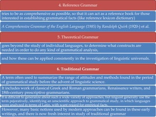 4. Reference Grammar
tries to be as comprehensive as possible, so that it can act as a reference book for those
interested in establishing grammatical facts (like reference lexicon dictionary)
A Comprehensive Grammar of the English Language (1985) by Randolph Quirk (1920-) et al.
5. Theoretical Grammar
goes beyond the study of individual languages, to determine what constructs are
needed in order to do any kind of grammatical analysis,
and how these can be applied consistently in the investigation of linguistic universals.
6. Traditional Grammar
A term often used to summarize the range of attitudes and methods found in the period
of grammatical study before the advent of linguistic science.
It includes work of classical Greek and Roman grammarians, Renaissance writers, and
18th-century prescriptive grammarians.
It is difficult to generalize about such a wide variety of approaches, but linguist generally use the
term pejoratively, identifying an unscientific approach to grammatical study, in which languages
were analyzed in terms of Latin, with scant regard for empirical facts.

However, many basic notions used by modern approaches can be found in these early
writings, and there is now fresh interest in study of traditional grammar

 