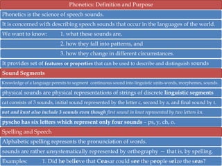 Phonetics: Definition and Purpose
Phonetics is the science of speech sounds.
It is concerned with describing speech sounds that occur in the languages of the world.
We want to know:

1. what these sounds are,
2. how they fall into patterns, and
3. how they change in different circumstances.

It provides set of features or properties that can be used to describe and distinguish sounds
Sound Segments
Knowledge of a language permits to segment continuous sound into linguistic units-words, morphemes, sounds.

physical sounds are physical representations of strings of discrete linguistic segments
cat consists of 3 sounds, initial sound represented by the letter c, second by a, and final sound by t.
not and knot also include 3 sounds even though first sound in knot represented by two letters kn.

pyscho has six letters which represent only four sounds – ps, y, ch, o.
Spelling and Speech
Alphabetic spelling represents the pronunciation of words.
sounds are rather unsystematically represented by orthography — that is, by spelling.
Examples:

1. Did he believe that Ceasar could see the people seize the seas?

 