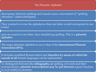 The Phonetic Alphabet

discrepancy between spelling and sounds cause a movement of ―spelling
reformers‖ called orthoepists.
They wanted to revise the alphabet so that one letter would correspond to one
sound
and one sound to one letter, thus simplifying spelling. This is a phonetic
alphabet.
The major phonetic alphabet in use is that of the International Phonetic
Association (IPA).

It includes modified Roman letters and diacritics by means of which the
sounds of all human languages can be represented.
To distinguish between the orthography, or spelling, of words and their
pronunciations, phonetic transcriptions may be put between square brackets,
as in [f´netik] for phonetic.

 