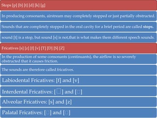 Stops [p] [b] [t] [d] [k] [g]
In producing consonants, airstream may completely stopped or just partially obstructed.
Sounds that are completely stopped in the oral cavity for a brief period are called stops.
sound [t] is a stop, but sound [s] is not,that is what makes them different speech sounds.
Fricatives [s] [z] [f] [v] [T] [D] [S] [Z]
In the production of some consonants (continuants), the airflow is so severely
obstructed that it causes friction.
The sounds are therefore called fricatives.

Labiodental Fricatives: [f] and [v]
Interdental Fricatives: [ᶱ and [ᵸ
]
]
Alveolar Fricatives: [s] and [z]
Palatal Fricatives: [ᶱ and [ᶱ
]
]

 
