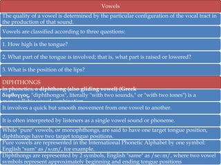 Vowels
The quality of a vowel is determined by the particular configuration of the vocal tract in
the production of that sound.
Vowels are classified according to three questions:
1. How high is the tongue?
2. What part of the tongue is involved; that is, what part is raised or lowered?

3. What is the position of the lips?
DIPHTHONGS
In phonetics, a diphthong (also gliding vowel) (Greek
δίφθογγος, "diphthongos", literally "with two sounds," or "with two tones") is a
monosyllabic vowel combination.
It involves a quick but smooth movement from one vowel to another.
It is often interpreted by listeners as a single vowel sound or phoneme.
While "pure" vowels, or monophthongs, are said to have one target tongue position,
diphthongs have two target tongue positions.
Pure vowels are represented in the International Phonetic Alphabet by one symbol:
English "sum" as /sʌm/, for example.
Diphthongs are represented by 2 symbols, English "same" as /seɪm/, where two vowel
symbols represent approximately beginning and ending tongue positions

 