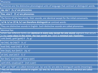 Phoneme
Phonemes are the distinctive phonological units of language that contrast or distinguish words.
sip, zip 􀃆 /s, z/ are phonemes
fine, vine 􀃆 /f, v/ are phonemes
The forms of the two words, their sounds, are identical except for the initial consonants.
/s/ & /z/ or /f/ & /v/ can therefore distinguish or contrast words.
They are distinctive sounds in English. Such distinctive sounds are called phonemes.
Minimal Pair
When two different forms are identical in every way except for one sound segment that occurs
in the same place in the string, the two words are called a minimal pair. Examples:
cold [kold], gold [gold] 􀃆 /k, g/

sip [sIp], zip [zIp] 􀃆 /s, z/
lead [lid], read [rid] 􀃆 /l, r/
bite [bajt], but [b√t] 􀃆 /aj, √/
sit [sIt], seat [sit] 􀃆 /I, i/
bar [bar], rod [rAd] 􀃆 (not a pair)

said [sEd], soup[sup] 􀃆 (not a pair)
“pill” and “bill” are called minimal pair. /p/ and /b/ are able to distinguish words (meanings).
They are distinctive sounds in English. /p/ and /b/ are distinctive sounds, and thus are called

 