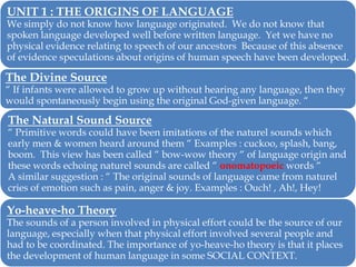 UNIT 1 : THE ORIGINS OF LANGUAGE

We simply do not know how language originated. We do not know that
spoken language developed well before written language. Yet we have no
physical evidence relating to speech of our ancestors Because of this absence
of evidence speculations about origins of human speech have been developed.

The Divine Source

― If infants were allowed to grow up without hearing any language, then they
would spontaneously begin using the original God-given language. ―

The Natural Sound Source

― Primitive words could have been imitations of the naturel sounds which
early men & women heard around them ― Examples : cuckoo, splash, bang,
boom. This view has been called ― bow-wow theory ― of language origin and
these words echoing naturel sounds are called ― onomatopoeic words ―
A similar suggestion : ― The original sounds of language came from naturel
cries of emotion such as pain, anger & joy. Examples : Ouch! , Ah!, Hey!

Yo-heave-ho Theory

The sounds of a person involved in physical effort could be the source of our
language, especially when that physical effort involved several people and
had to be coordinated. The importance of yo-heave-ho theory is that it places
the development of human language in some SOCIAL CONTEXT.

 