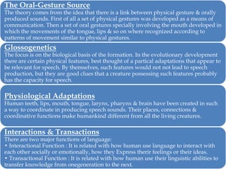 The Oral-Gesture Source

The theory comes from the idea that there is a link between physical gesture & orally
produced sounds. First of all a set of physical gestures was developed as a means of
communication. Then a set of oral gestures specially involving the mouth developed in
which the movements of the tongue, lips & so on where recognized according to
patterns of movement similar to physical gestures.

Glossogenetics

The focus is on the biological basis of the formation. In the evolutionary development
there are certain physical features, best thought of a partical adaptations that appear to
be relevant for speech. By themselves, such features would not not lead to speech
production, but they are good clues that a creature possessing such features probably
has the capacity for speech.

Physiological Adaptations

Human teeth, lips, mouth, tongue, larynx, pharynx & brain have been created in such
a way to coordinate in producing speech sounds. Their places, connections &
coordinative functions make humankind different from all the living creatures.

Interactions & Transactions

There are two major functions of language:
• Interactional Function : It is related with how human use language to interact with
each other socially or emotionally, how they Express therir feelings or their ideas.
• Transactional Function : It is related with how human use their linguistic abilities to
transfer knowledge from onegeneration to the next.

 