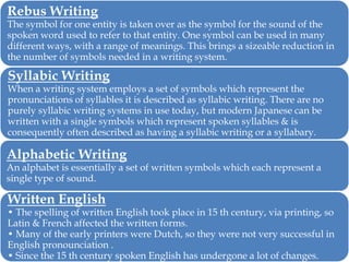 Rebus Writing

The symbol for one entity is taken over as the symbol for the sound of the
spoken word used to refer to that entity. One symbol can be used in many
different ways, with a range of meanings. This brings a sizeable reduction in
the number of symbols needed in a writing system.

Syllabic Writing

When a writing system employs a set of symbols which represent the
pronunciations of syllables it is described as syllabic writing. There are no
purely syllabic writing systems in use today, but modern Japanese can be
written with a single symbols which represent spoken syllables & is
consequently often described as having a syllabic writing or a syllabary.

Alphabetic Writing

An alphabet is essentially a set of written symbols which each represent a
single type of sound.

Written English

• The spelling of written English took place in 15 th century, via printing, so
Latin & French affected the written forms.
• Many of the early printers were Dutch, so they were not very successful in
English pronounciation .
• Since the 15 th century spoken English has undergone a lot of changes.

 
