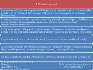 1. What is language?
1. system of arbitrary, vocal symbols which permit all people in a given culture, or other
people who have learned the system of that culture, to communicate or to interact
(Finocchiaro).

2. system of communication by sound, operating through organs of speech and hearing,
among members of a community, using vocal symbols possessing arbitrary
conventional meanings (Pei).

3. any set or system of linguistic symbols as used in a more or less uniform fashion by
people who are enabled to communicate intelligibly with one another (Random House).
4. system of arbitrary vocal symbols used for human communication (Wardhaugh).
5. a systematic means of communicating ideas or feelings by the use of conventionalized
signs, sounds, gestures, or marks having understood meanings (Gove).
6. Other definitions found in introductory textbooks on linguistics include concepts of:
a) the generatively or creativity of
language,
over writing, and

b) the presumed primacy of speech
c) the universality of

 