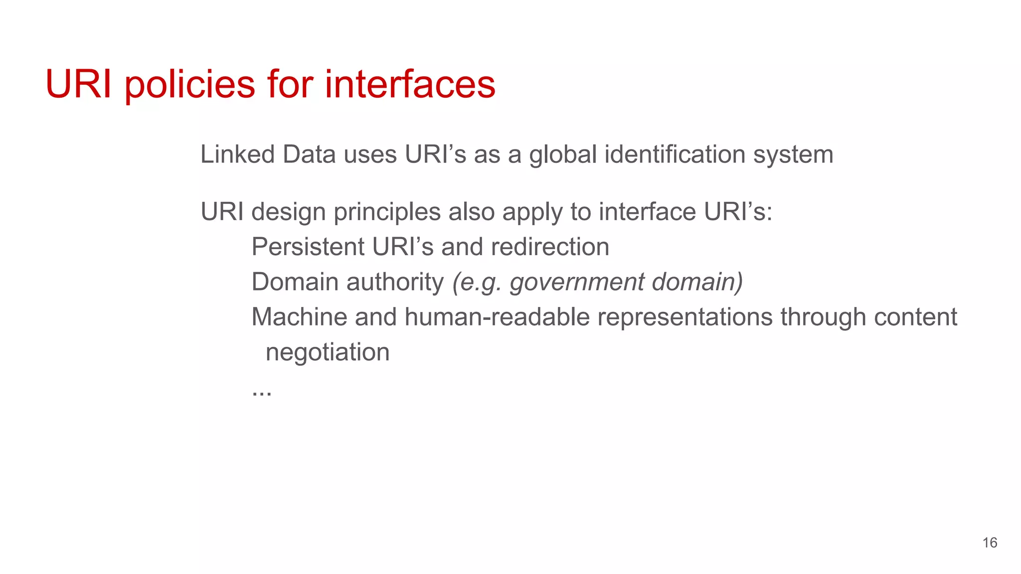 URI policies for interfaces
Linked Data uses URI’s as a global identification system
URI design principles also apply to interface URI’s:
Persistent URI’s and redirection
Domain authority (e.g. government domain)
Machine and human-readable representations through content
negotiation
...
16
 