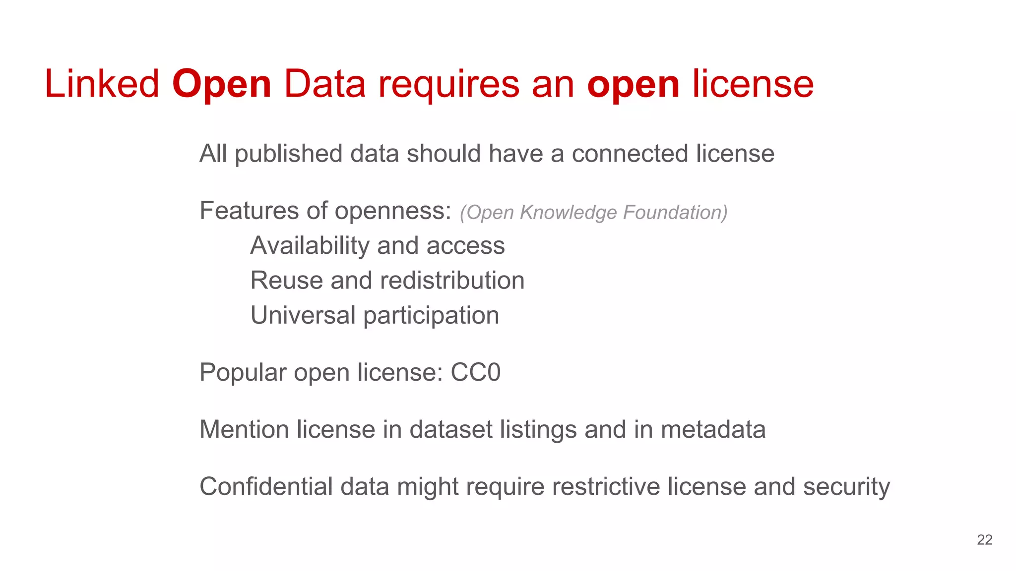 Linked Open Data requires an open license
All published data should have a connected license
Features of openness: (Open Knowledge Foundation)
Availability and access
Reuse and redistribution
Universal participation
Popular open license: CC0
Mention license in dataset listings and in metadata
Confidential data might require restrictive license and security
22
 