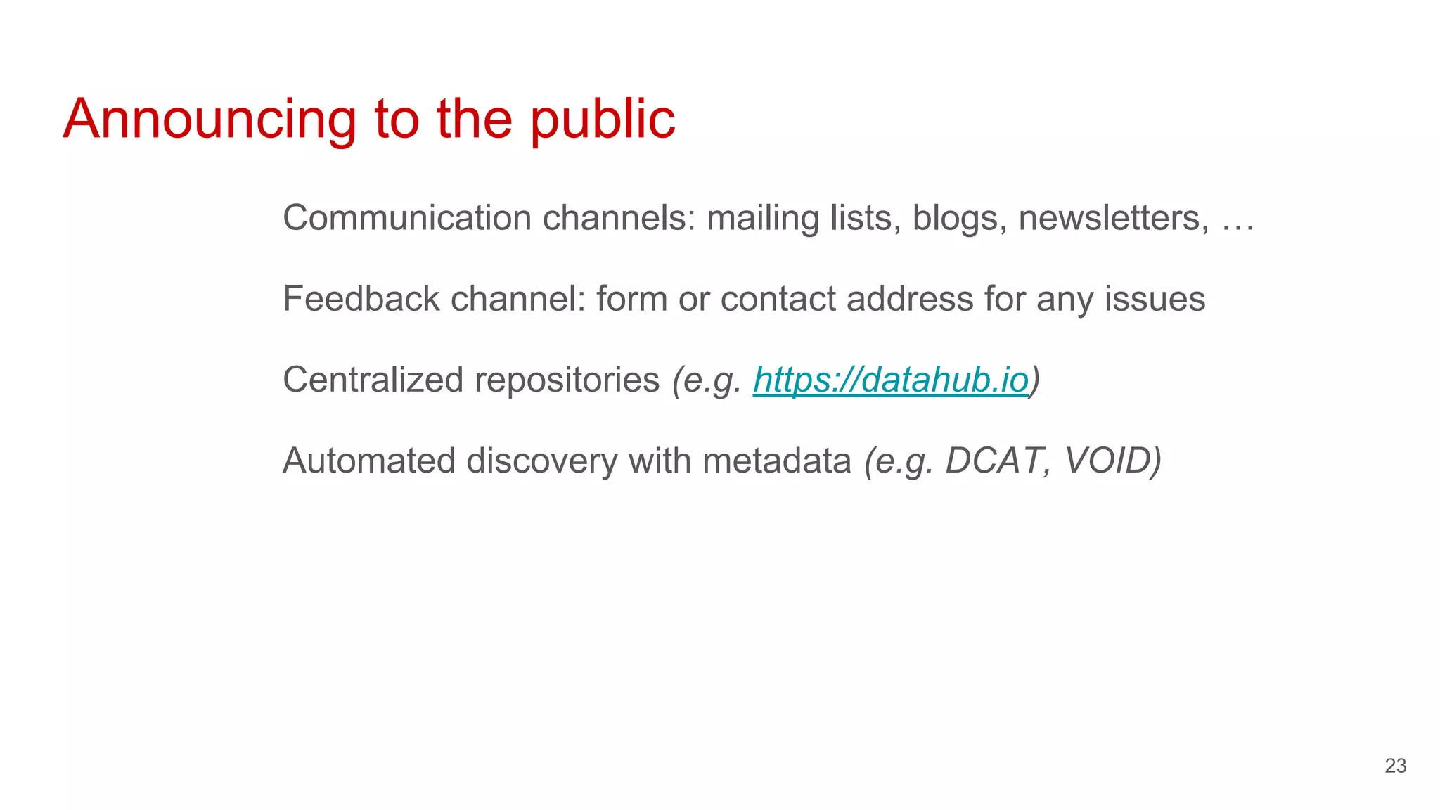 Announcing to the public
Communication channels: mailing lists, blogs, newsletters, …
Feedback channel: form or contact address for any issues
Centralized repositories (e.g. https://datahub.io)
Automated discovery with metadata (e.g. DCAT, VOID)
23
 