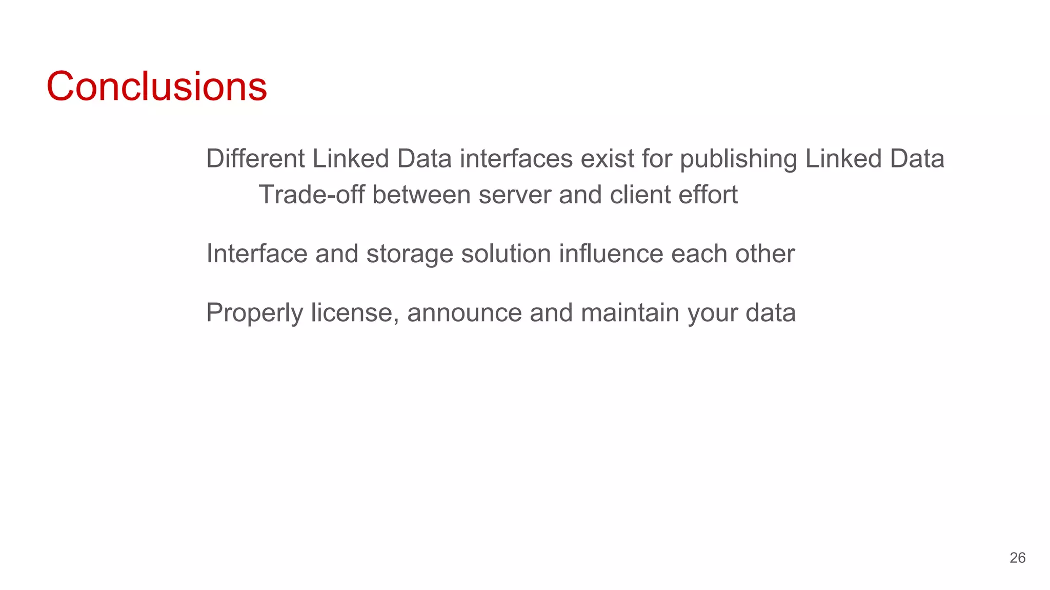 Conclusions
Different Linked Data interfaces exist for publishing Linked Data
Trade-off between server and client effort
Interface and storage solution influence each other
Properly license, announce and maintain your data
26
 