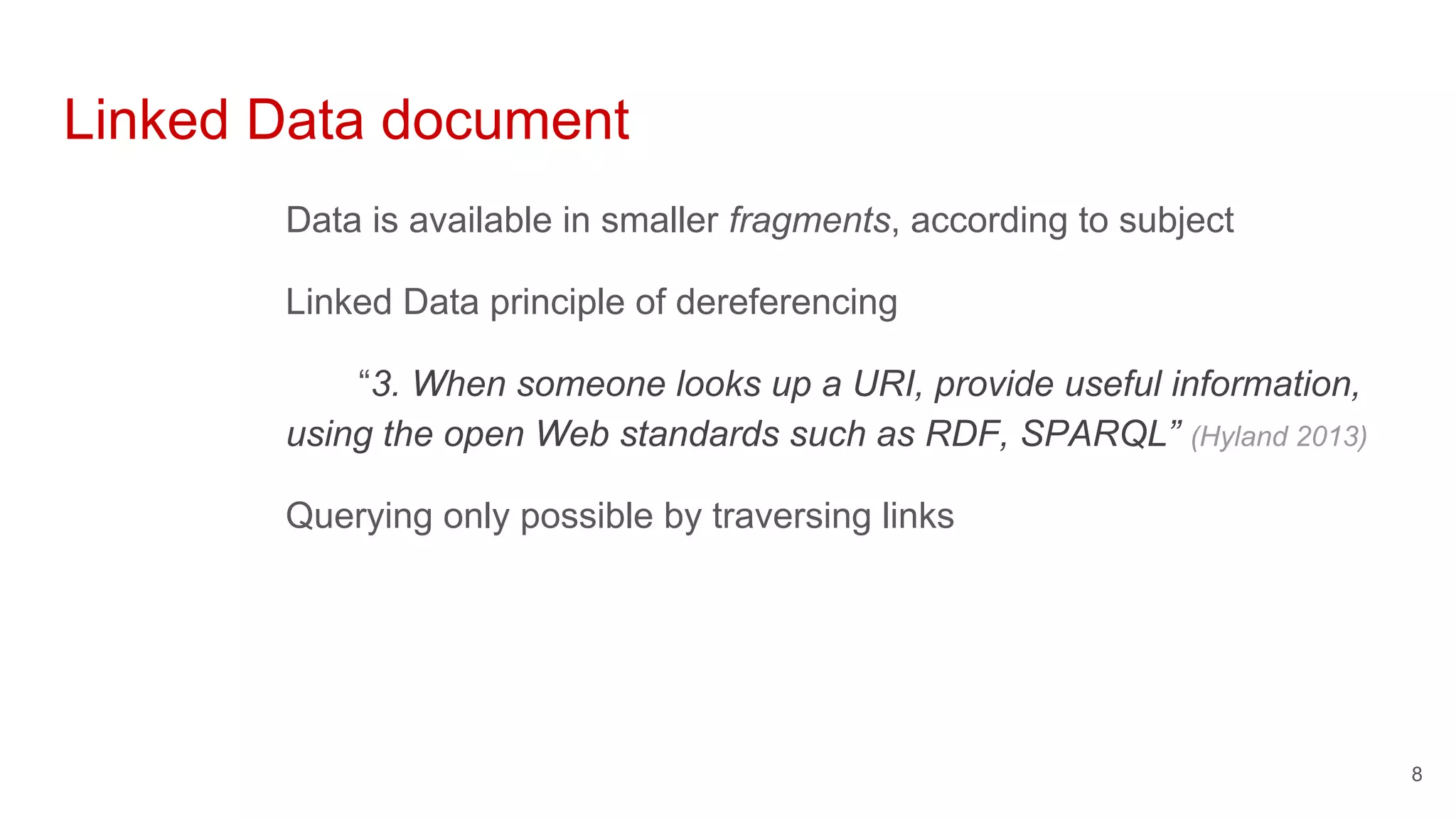 Linked Data document
Data is available in smaller fragments, according to subject
Linked Data principle of dereferencing
“3. When someone looks up a URI, provide useful information,
using the open Web standards such as RDF, SPARQL” (Hyland 2013)
Querying only possible by traversing links
8
 