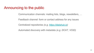 Announcing to the public
Communication channels: mailing lists, blogs, newsletters, …
Feedback channel: form or contact address for any issues
Centralized repositories (e.g. https://datahub.io)
Automated discovery with metadata (e.g. DCAT, VOID)
23
 