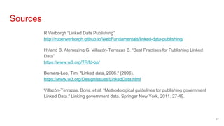 Sources
R Verborgh “Linked Data Publishing”
http://rubenverborgh.github.io/WebFundamentals/linked-data-publishing/
Hyland B, Atemezing G, Villazón-Terrazas B. “Best Practises for Publishing Linked
Data”
https://www.w3.org/TR/ld-bp/
Berners-Lee, Tim. "Linked data, 2006." (2006).
https://www.w3.org/DesignIssues/LinkedData.html
Villazón-Terrazas, Boris, et al. "Methodological guidelines for publishing government
Linked Data." Linking government data. Springer New York, 2011. 27-49.
27
 