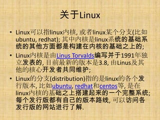 关于Linux
• Linux可以指linux内核, 或者linux某个分支(比如
  ubuntu, redhat); 其中内核是linux系统的基础系
  统的其他方面都是构建在内核的基础之上的;
• Linux内核是由Linus Torvalds编写并于1991年独
  立发表的, 目前最新的版本是3.8, 由Linus及其
  他的核心开发者共同维护;
• Linux的分支(distribution)指的是linux的各个发
  行版本, 比如ubuntu, redhat和centos等, 是在
  linux内核的基础之上搭建起来的一个完整系统;
  每个发行版都有自己的版本路线, 可以访问各
  发行版的网站进行了解.
 