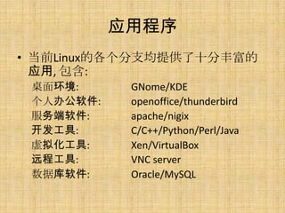应用程序
• 当前Linux的各个分支均提供了十分丰富的
  应用, 包含:
 桌面环境:      GNome/KDE
 个人办公软件:    openoffice/thunderbird
 服务端软件:     apache/nigix
 开发工具:      C/C++/Python/Perl/Java
 虚拟化工具:     Xen/VirtualBox
 远程工具:      VNC server
 数据库软件:     Oracle/MySQL
 
