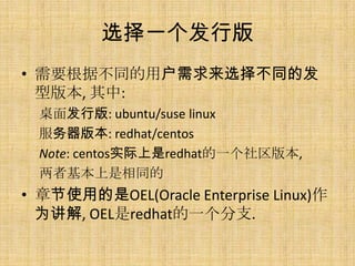 选择一个发行版
• 需要根据不同的用户需求来选择不同的发
  型版本, 其中:
  桌面发行版: ubuntu/suse linux
  服务器版本: redhat/centos
  Note: centos实际上是redhat的一个社区版本,
  两者基本上是相同的
• 章节使用的是OEL(Oracle Enterprise Linux)作
  为讲解, OEL是redhat的一个分支.
 