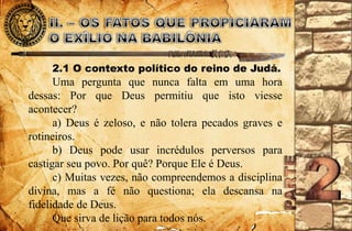 2.1 O contexto político do reino de Judá. 
Uma pergunta que nunca falta em uma hora 
dessas: Por que Deus permitiu que isto viesse 
acontecer? 
a) Deus é zeloso, e não tolera pecados graves e 
rotineiros. 
b) Deus pode usar incrédulos perversos para 
castigar seu povo. Por quê? Porque Ele é Deus. 
c) Muitas vezes, não compreendemos a disciplina 
divina, mas a fé não questiona; ela descansa na 
fidelidade de Deus. 
Que sirva de lição para todos nós. 
 