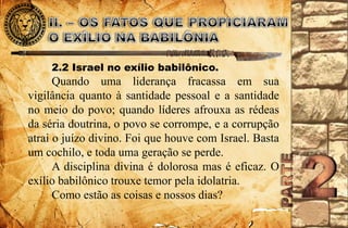 2.2 Israel no exílio babilônico. 
Quando uma liderança fracassa em sua 
vigilância quanto à santidade pessoal e a santidade 
no meio do povo; quando líderes afrouxa as rédeas 
da séria doutrina, o povo se corrompe, e a corrupção 
atrai o juízo divino. Foi que houve com Israel. Basta 
um cochilo, e toda uma geração se perde. 
A disciplina divina é dolorosa mas é eficaz. O 
exílio babilônico trouxe temor pela idolatria. 
Como estão as coisas e nossos dias? 
 