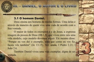 3.1 O homem Daniel. 
Deus ensina aos homens de muitas formas. Uma delas é 
através da maneira de quem vive uma vida de acordo com a 
Sua vontade. 
O maior de todos os exemplos é o de Jesus, a expressa 
imagem da pessoa de Deus (Hb l.3), que viveu entre nós uma 
vida modelo, cujo modelo devemos seguir. Ele mesmo disse: 
“Porque eu vos dei o exemplo, para que como eu vos fiz, 
façais vós também” (Jo 13.15). Ver, ainda, l Pedro 2.21; l 
João 2.6. 
Também Daniel viveu uma vida exemplar, digna de ser 
imitada. 
 
