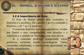 3.2 A importância do livro. 
O livro de Daniel possui dois conteúdos: o 
histórico e o profético. Do capítulo 1 ao 6 o conteúdo é 
histórico, e do 7 ao 12, profético. 
O conteúdo histórico narra as experiências vividas 
por Daniel e seus companheiros, seus desafios e a 
soberania e o cuidado de Deus para com seus servos. 
Já o conteúdo profético compreende várias 
predições, incluindo muitas escatológicas. Várias 
cumpridas cabalmente, e outras ainda aguardando seu 
devido cumprimento. 
 