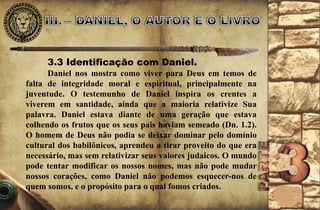 3.3 Identificação com Daniel. 
Daniel nos mostra como viver para Deus em temos de 
falta de integridade moral e espiritual, principalmente na 
juventude. O testemunho de Daniel inspira os crentes a 
viverem em santidade, ainda que a maioria relativize Sua 
palavra. Daniel estava diante de uma geração que estava 
colhendo os frutos que os seus pais haviam semeado (Dn. 1.2). 
O homem de Deus não podia se deixar dominar pelo domínio 
cultural dos babilônicos, aprendeu a tirar proveito do que era 
necessário, mas sem relativizar seus valores judaicos. O mundo 
pode tentar modificar os nossos nomes, mas não pode mudar 
nossos corações, como Daniel não podemos esquecer-nos de 
quem somos, e o propósito para o qual fomos criados. 
 