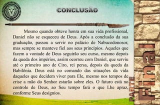 Mesmo quando obteve honra em sua vida profissional, 
Daniel não se esqueceu de Deus. Após a conclusão da sua 
graduação, passou a servir no palácio de Nabucodonosor, 
mas sempre se manteve fiel aos seus princípios. Aqueles que 
fazem a vontade de Deus seguirão seu curso, mesmo depois 
da queda dos impérios, assim ocorreu com Daniel, que serviu 
até o primeiro ano de Ciro, rei persa, depois da queda da 
Babilônia. Deus está no comando das situações da vida 
daqueles que decidem viver para Ele, mesmo nos tempos de 
crise a mão do Senhor estarão sobre eles. O futuro está no 
controle de Deus, ao Seu tempo fará o que Lhe apraz, 
conforme Seus desígnios. 
