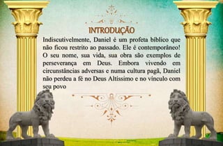 INTRODUÇÃO 
Indiscutivelmente, Daniel é um profeta bíblico que 
não ficou restrito ao passado. Ele é contemporâneo! 
O seu nome, sua vida, sua obra são exemplos de 
perseverança em Deus. Embora vivendo em 
circunstâncias adversas e numa cultura pagã, Daniel 
não perdeu a fé no Deus Altíssimo e no vínculo com 
seu povo 
 