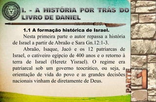 1.1 A formação histórica de Israel. 
Nesta primeira parte o autor repassa a história 
de Israel a partir de Abraão e Sara Gn.12:1-3. 
Abraão, Isaque, Jacó e os 12 patriarcas de 
Israel, o cativeiro egípcio de 400 anos e o retorno à 
terra de Israel (Heretz Yisrael). O regime era 
patriarcal sob um governo teocrático, ou seja, a 
orientação de vida do povo e as grandes decisões 
nacionais vinham de diretamente de Deus. 
 