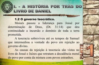 1.2 O governo teocrático. 
Moisés passou a liderança para Josué por 
determinação de Deus, (Dt. 31:14) que deu 
continuidade a incursão e domínio de toda a terra 
prometida. 
A teocracia sobreviveu até os tempos de Samuel 
que intermediou a vontade do povo em rejeição ao 
governo divino. 
As causas da rejeição à teocracia são vistas no 
livro de Josué e Juízes que retratam a decadência moral 
do povo por conta da mistura com povos estranhos. 
 