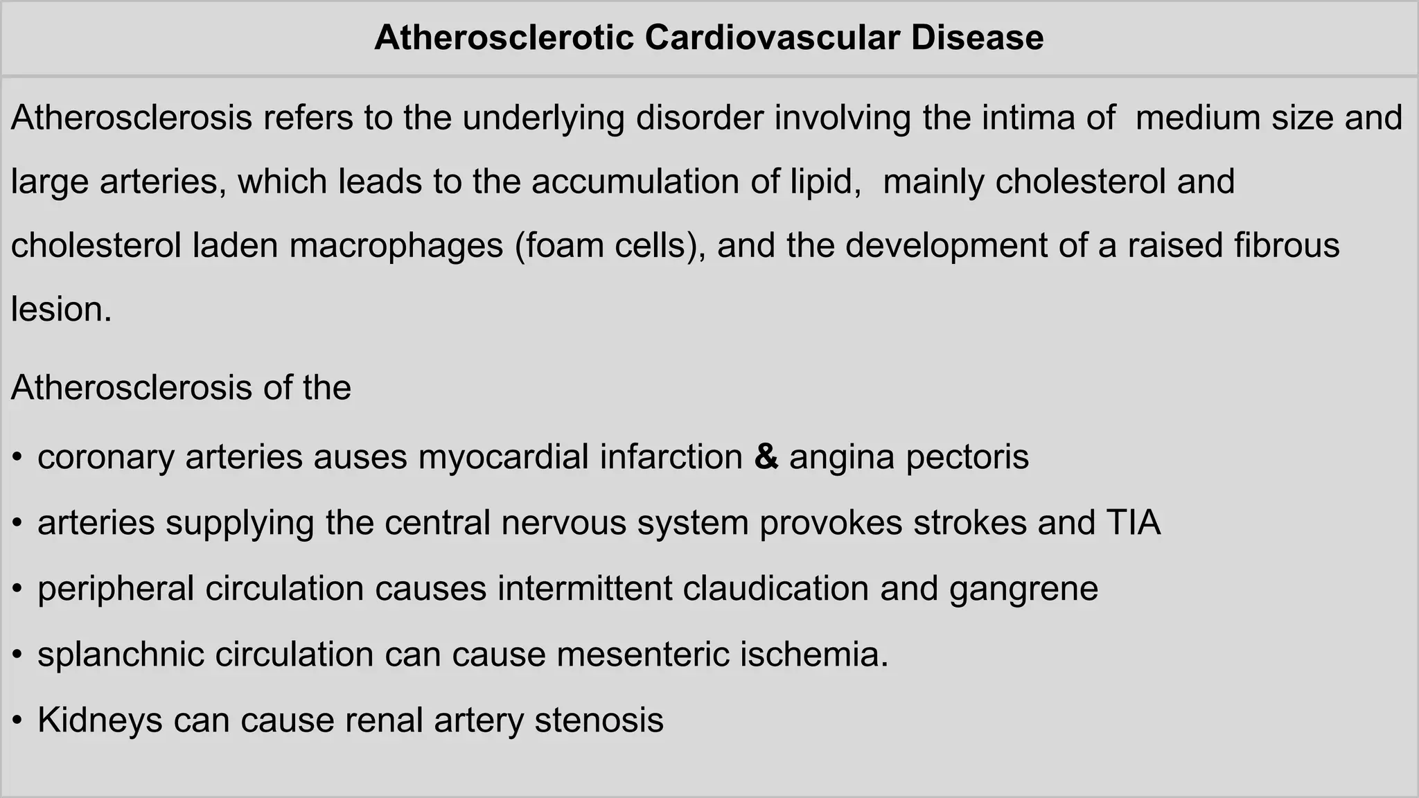 Atherosclerotic Cardiovascular Disease
Atherosclerosis refers to the underlying disorder involving the intima of medium size and
large arteries, which leads to the accumulation of lipid, mainly cholesterol and
cholesterol laden macrophages (foam cells), and the development of a raised fibrous
lesion.
Atherosclerosis of the
• coronary arteries auses myocardial infarction & angina pectoris
• arteries supplying the central nervous system provokes strokes and TIA
• peripheral circulation causes intermittent claudication and gangrene
• splanchnic circulation can cause mesenteric ischemia.
• Kidneys can cause renal artery stenosis
 