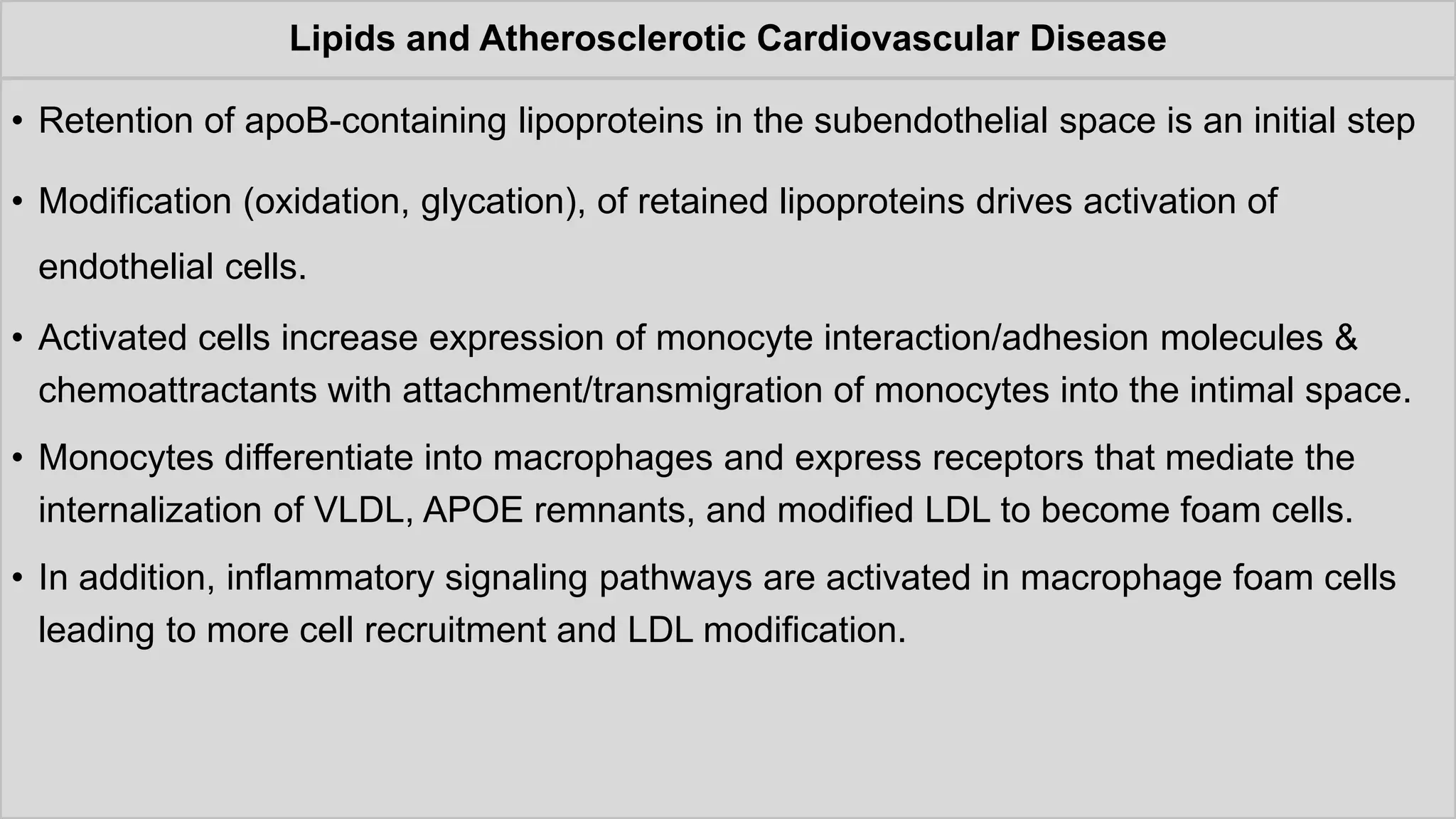 Lipids and Atherosclerotic Cardiovascular Disease
• Retention of apoB-containing lipoproteins in the subendothelial space is an initial step
• Modification (oxidation, glycation), of retained lipoproteins drives activation of
endothelial cells.
• Activated cells increase expression of monocyte interaction/adhesion molecules &
chemoattractants with attachment/transmigration of monocytes into the intimal space.
• Monocytes differentiate into macrophages and express receptors that mediate the
internalization of VLDL, APOE remnants, and modified LDL to become foam cells.
• In addition, inflammatory signaling pathways are activated in macrophage foam cells
leading to more cell recruitment and LDL modification.
 