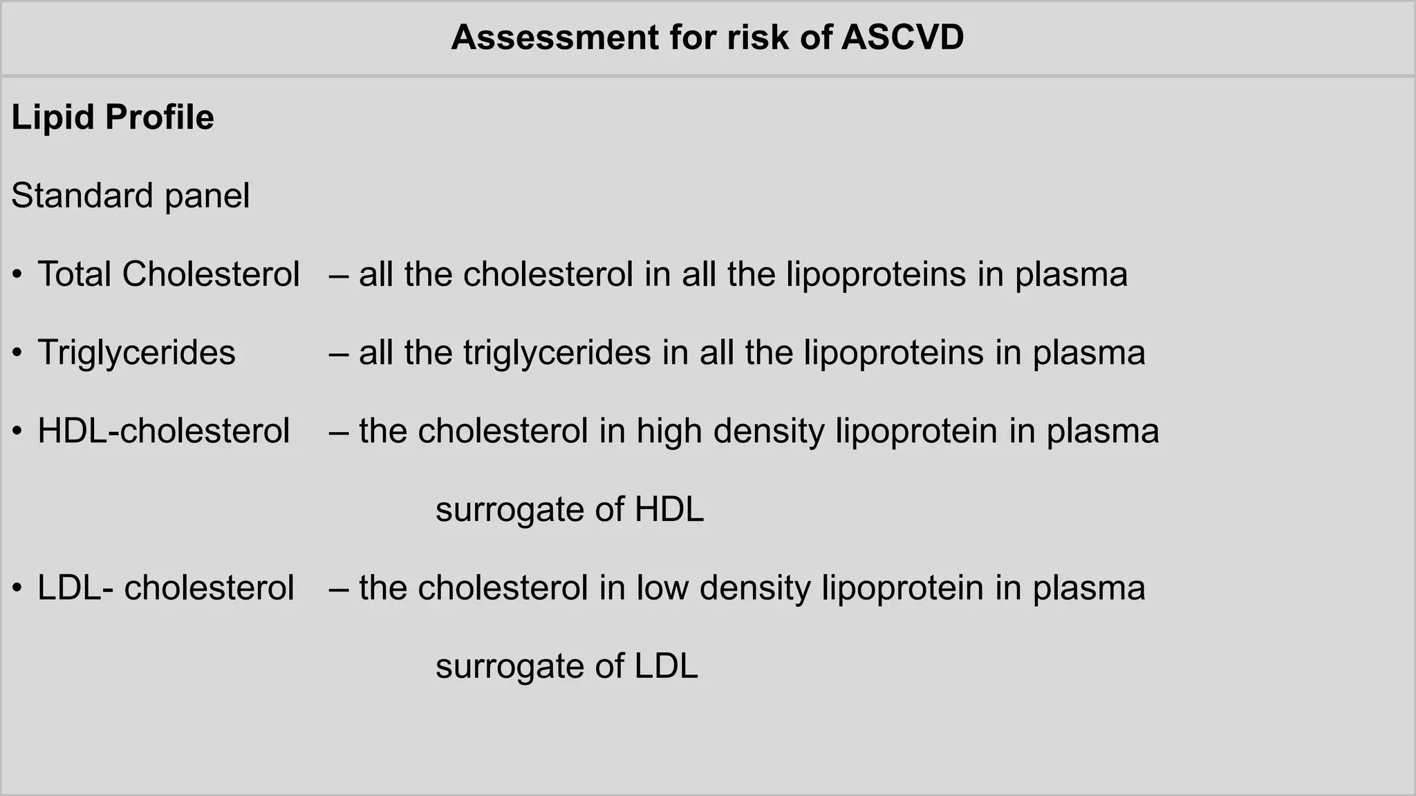 Assessment for risk of ASCVD
Lipid Profile
Standard panel
• Total Cholesterol – all the cholesterol in all the lipoproteins in plasma
• Triglycerides – all the triglycerides in all the lipoproteins in plasma
• HDL-cholesterol – the cholesterol in high density lipoprotein in plasma
surrogate of HDL
• LDL- cholesterol – the cholesterol in low density lipoprotein in plasma
surrogate of LDL
 
