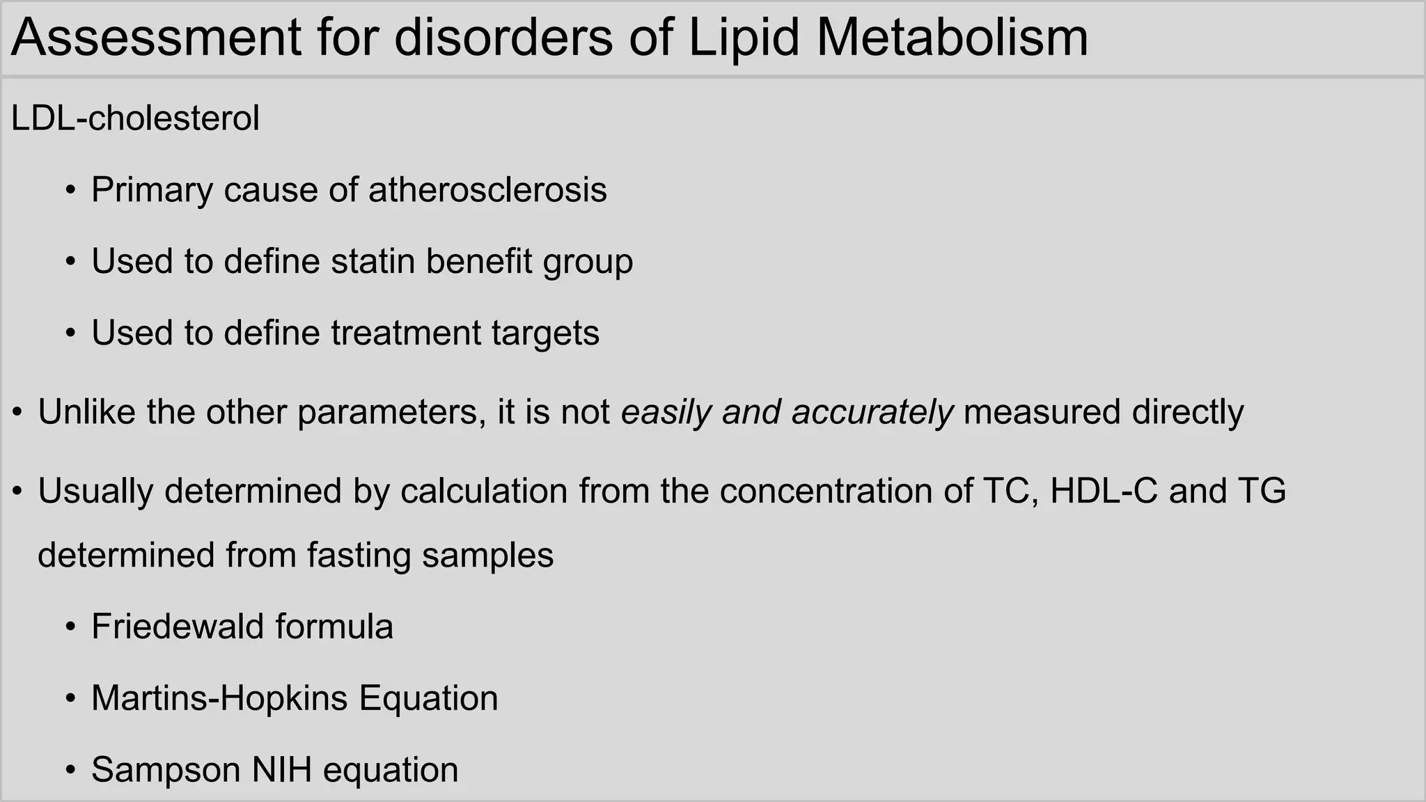 Assessment for disorders of Lipid Metabolism
LDL-cholesterol
• Primary cause of atherosclerosis
• Used to define statin benefit group
• Used to define treatment targets
• Unlike the other parameters, it is not easily and accurately measured directly
• Usually determined by calculation from the concentration of TC, HDL-C and TG
determined from fasting samples
• Friedewald formula
• Martins-Hopkins Equation
• Sampson NIH equation
 